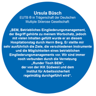 Ursula Büsch  EUTB ® in Trägerschaft der Deutschen   Multiple Sklerose Gesellschaft:   „BEM, Betriebliches Eingliederungsmanagement,  der Begriff gehörte zu meinem Wortschatz, jedoch mit vielen Inhalten gefüllt wurde er an diesem Hospita-tionstag durch Herrn Berg. Er stellte mir sehr ausführ-lich die Ziele, die verschiedenen Instrumente und die Möglichkeiten eines betrieblichen Eingliederungsma-nagements vor. Wir sind immer noch verbunden durch die Vernetzung „Runder Tisch BEM“, der von der IKK Südwest und dem Institut für Arbeitssicherheit regelmäßig durchgeführt wird“. 