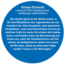 Kirsten Ehrhardt  Leitung EUTB ® Heidelberg beim   Heidelberger Selbsthilfebüro: „Wir denken gerne an die Woche zurück, in der eine Mitarbeiterin des Jugendamtes bei uns hospitiert hat: Viele Gespräche, viele spannende Perspektiven, viele neue Erkenntnisse und ein per-sönlicher Draht bis heute. Wir erleben die Hospita-tionen und Praktika immer als Bereicherung und freuen uns, wenn die Teilnehmerinnen und Teil-nehmer als Multiplikatoren wirken und unsere EUTB ®-Idee „Damit aus Wünschen Wege werden“ hinaus in die Welt tragen.“ 