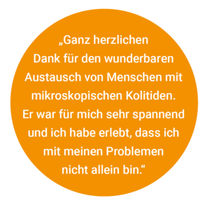 „Ganz herzlichen Geschäftsstelle der DCCV Dank für den wunderbaren Austausch von Menschen mit mikroskopischen Kolitiden. Er war für mich sehr spannend und ich habe erlebt, dass ich mit meinen Problemen nicht allein bin.“