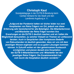 Christoph Kaut  Sozialpädagoge in der EUTB ®-Beratung   beim Caritas-Verband für die Stadt und den  Landkreis Augsburg e. V.: „Aufgrund der Pandemie hatten wir bisher leider nur zwei Hospitanten von Reha-Trägern vor Ort, jedoch war diese Erfahrung sehr bereichernd für alle Beteiligten. Die Mit-arbeiterinnen und Mitarbeiter der Reha-Träger konnten ihre Erwartungen an die EUTB ® deutlich machen und wir hatten die Möglichkeit darzustellen, zu welcher Vielzahl an Themen wir um-fassend beraten. Auch in Gesprächen über komplexere Bedarfe von Ratsuchenden ist deutlich geworden, dass wir uns mit dem jeweiligen Wissen ergänzen und so zu guten Lösungen kom-men können. In Zukunft wollen wir den gemeinsamen Aus-tausch ermöglichen und planen derzeit eine Hospitation  der EUTB ®-Mitarbeiterinnen und -Mitarbeiter bei den jeweiligen Reha-Trägern. Die Zusammenarbeit hat  sich durch die Hospitation deutlich verstärkt.“